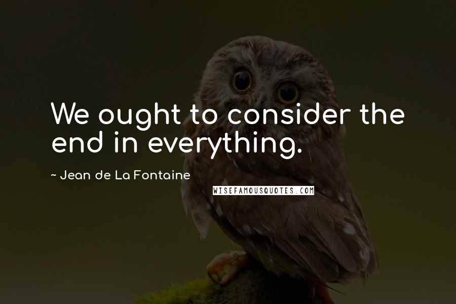 Jean De La Fontaine Quotes: We ought to consider the end in everything.