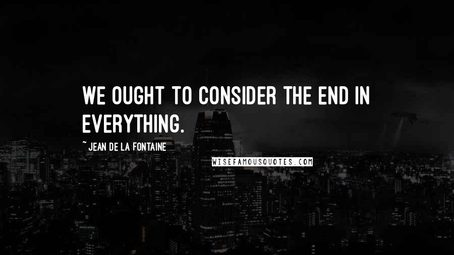 Jean De La Fontaine Quotes: We ought to consider the end in everything.