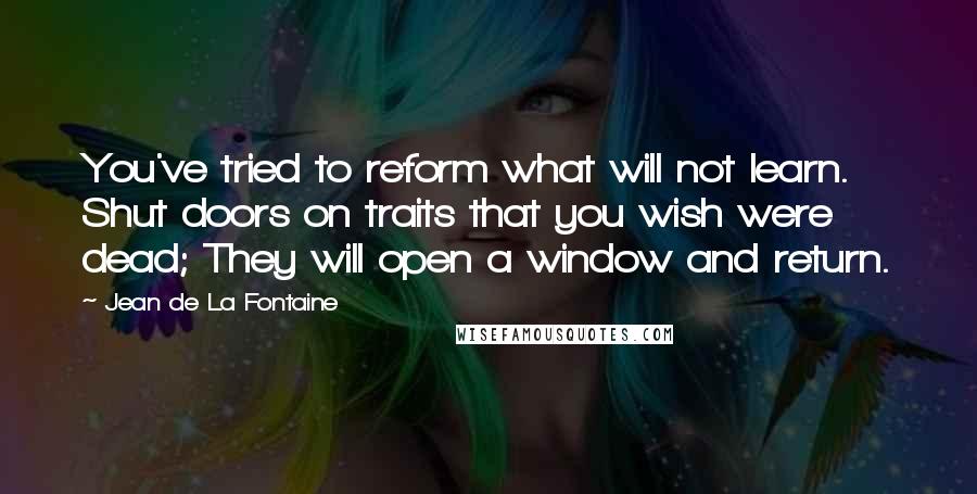 Jean De La Fontaine Quotes: You've tried to reform what will not learn. Shut doors on traits that you wish were dead; They will open a window and return.