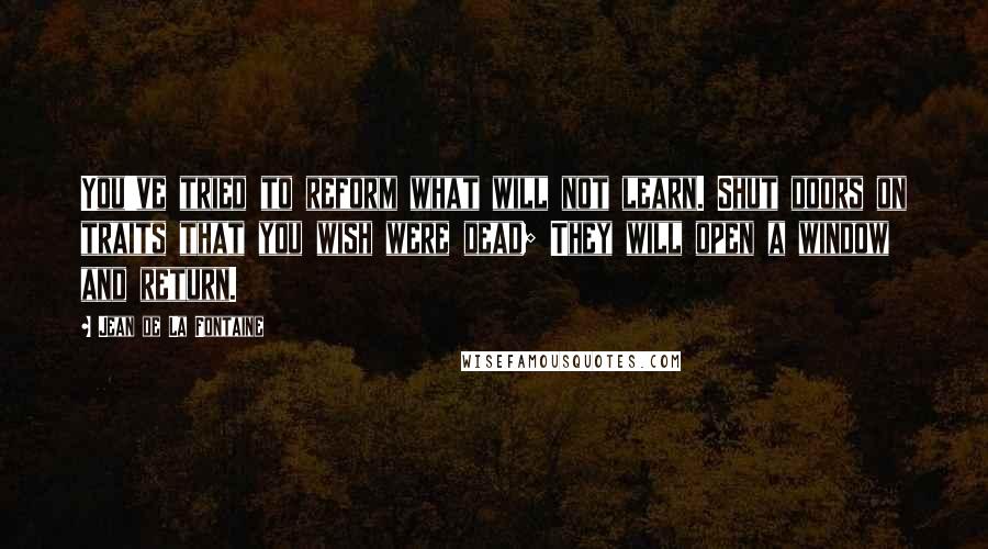 Jean De La Fontaine Quotes: You've tried to reform what will not learn. Shut doors on traits that you wish were dead; They will open a window and return.