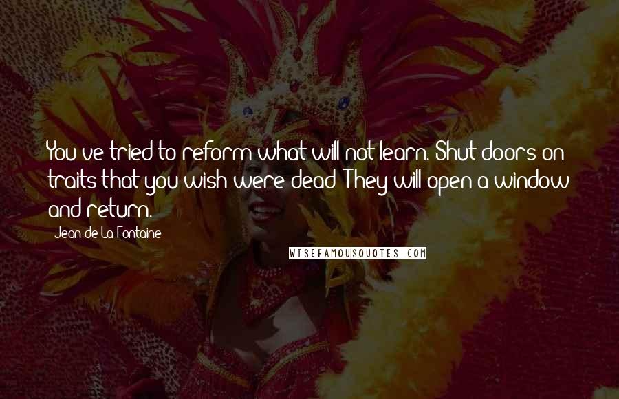 Jean De La Fontaine Quotes: You've tried to reform what will not learn. Shut doors on traits that you wish were dead; They will open a window and return.