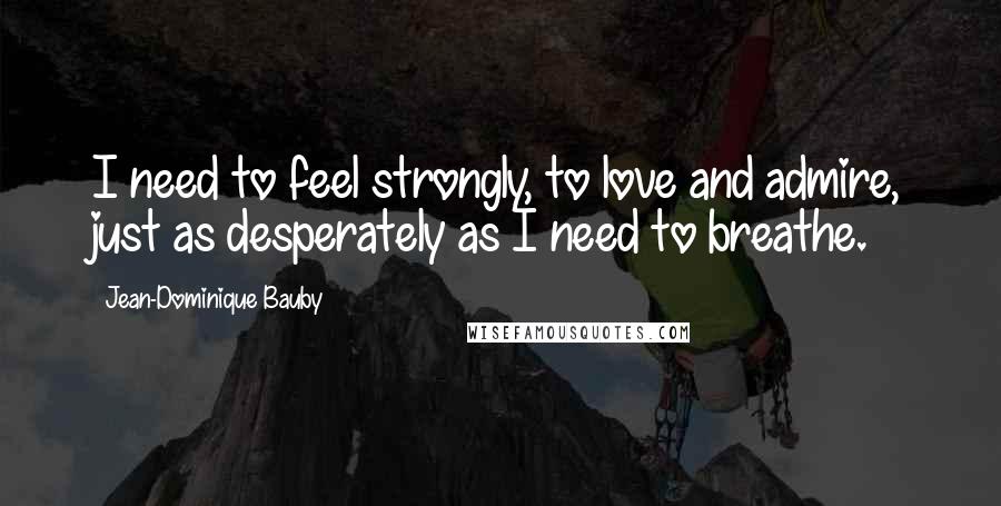 Jean-Dominique Bauby Quotes: I need to feel strongly, to love and admire, just as desperately as I need to breathe.