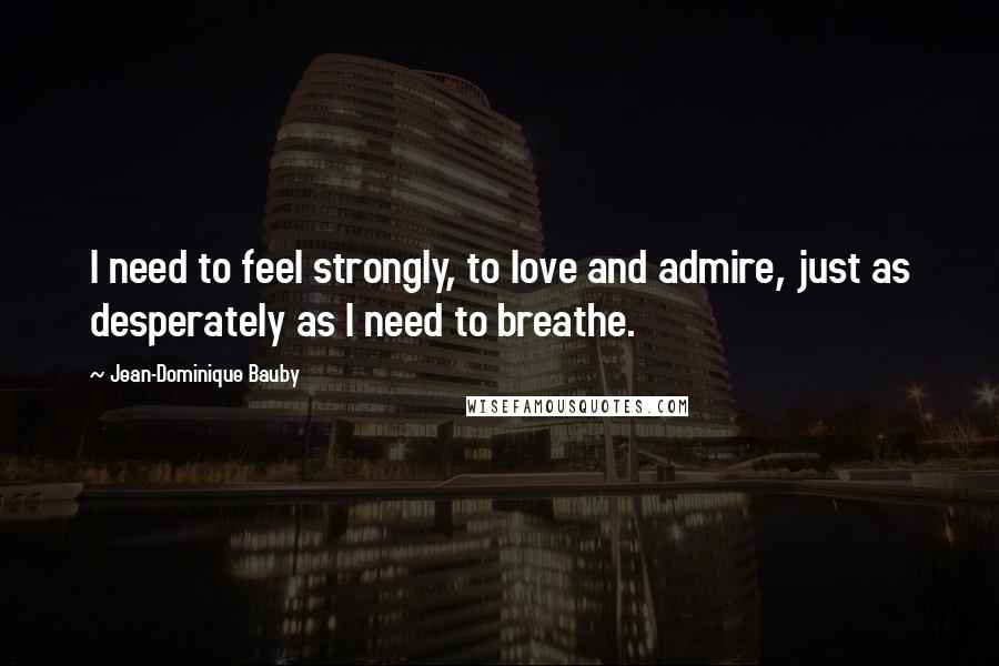 Jean-Dominique Bauby Quotes: I need to feel strongly, to love and admire, just as desperately as I need to breathe.