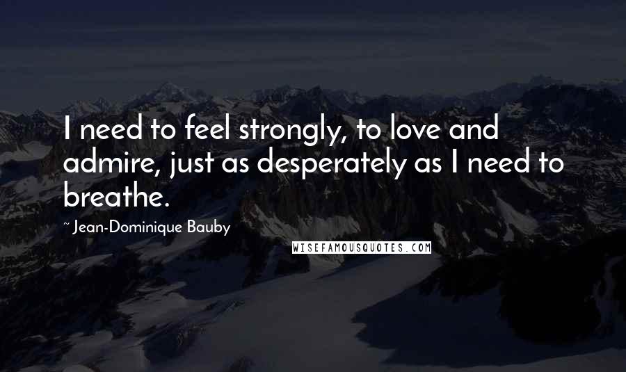 Jean-Dominique Bauby Quotes: I need to feel strongly, to love and admire, just as desperately as I need to breathe.