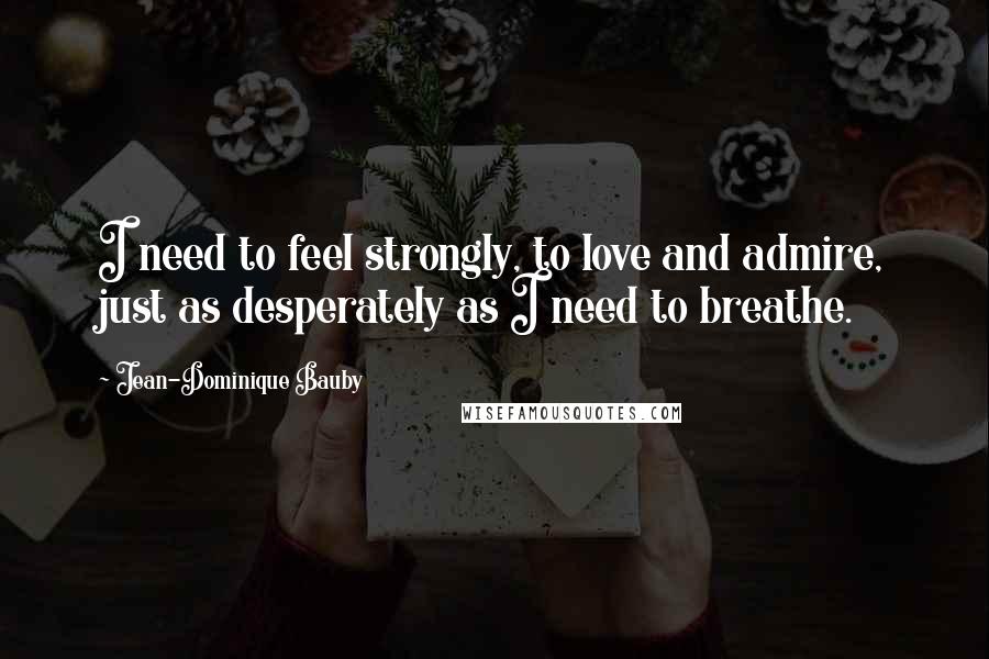 Jean-Dominique Bauby Quotes: I need to feel strongly, to love and admire, just as desperately as I need to breathe.