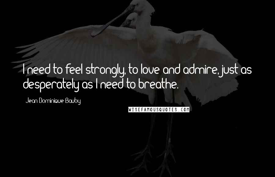 Jean-Dominique Bauby Quotes: I need to feel strongly, to love and admire, just as desperately as I need to breathe.