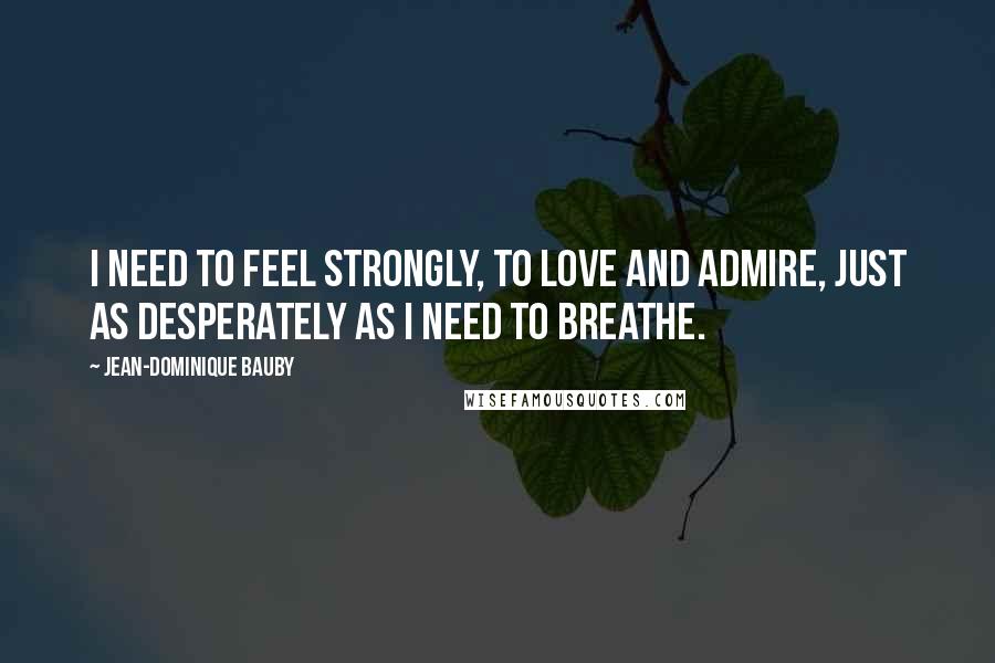 Jean-Dominique Bauby Quotes: I need to feel strongly, to love and admire, just as desperately as I need to breathe.