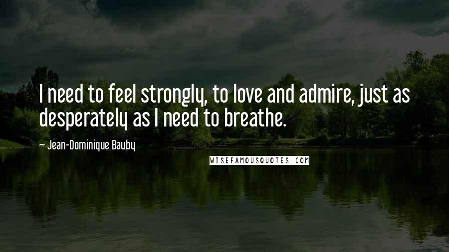 Jean-Dominique Bauby Quotes: I need to feel strongly, to love and admire, just as desperately as I need to breathe.