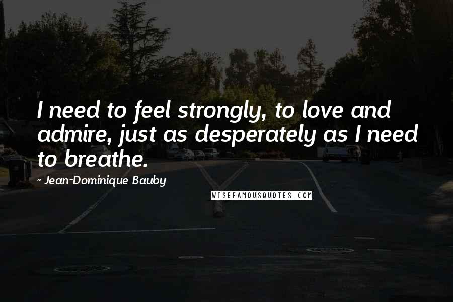 Jean-Dominique Bauby Quotes: I need to feel strongly, to love and admire, just as desperately as I need to breathe.