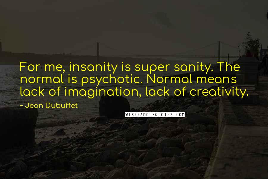 Jean Dubuffet Quotes: For me, insanity is super sanity. The normal is psychotic. Normal means lack of imagination, lack of creativity.