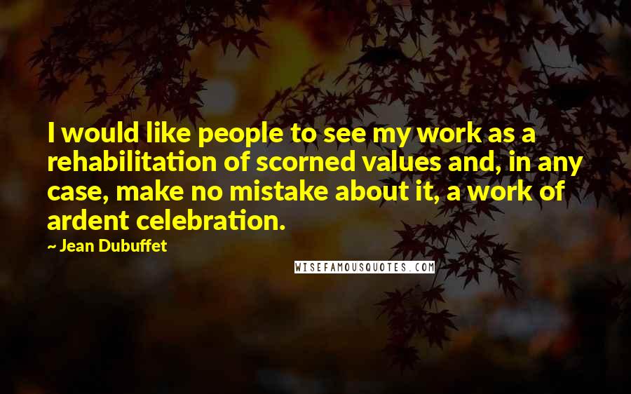 Jean Dubuffet Quotes: I would like people to see my work as a rehabilitation of scorned values and, in any case, make no mistake about it, a work of ardent celebration.