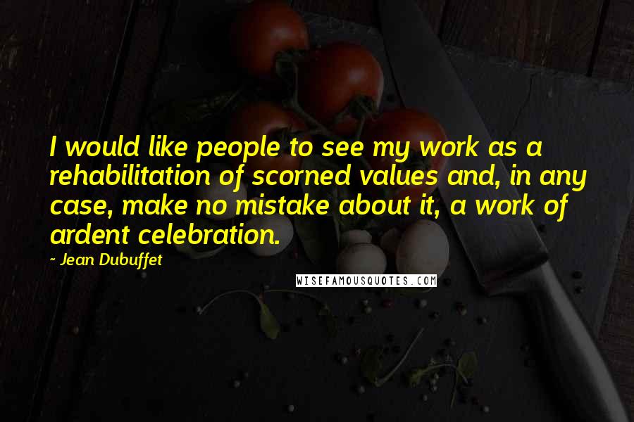 Jean Dubuffet Quotes: I would like people to see my work as a rehabilitation of scorned values and, in any case, make no mistake about it, a work of ardent celebration.
