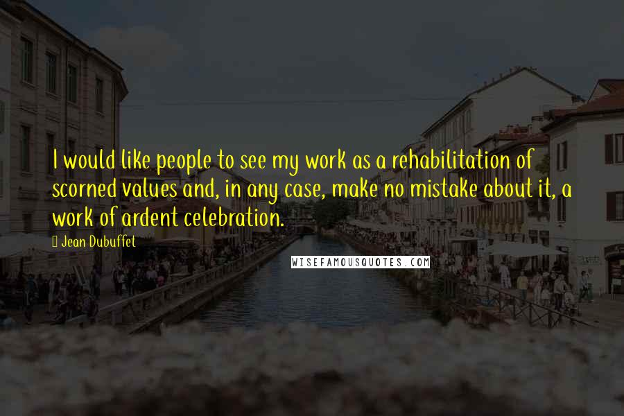 Jean Dubuffet Quotes: I would like people to see my work as a rehabilitation of scorned values and, in any case, make no mistake about it, a work of ardent celebration.
