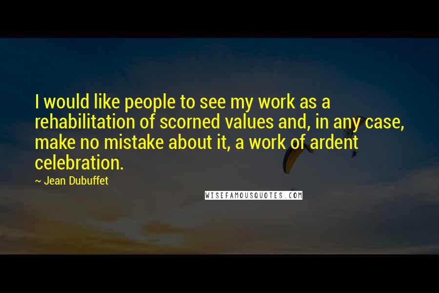 Jean Dubuffet Quotes: I would like people to see my work as a rehabilitation of scorned values and, in any case, make no mistake about it, a work of ardent celebration.