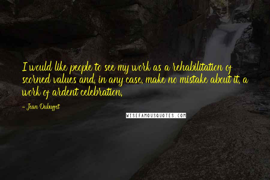 Jean Dubuffet Quotes: I would like people to see my work as a rehabilitation of scorned values and, in any case, make no mistake about it, a work of ardent celebration.