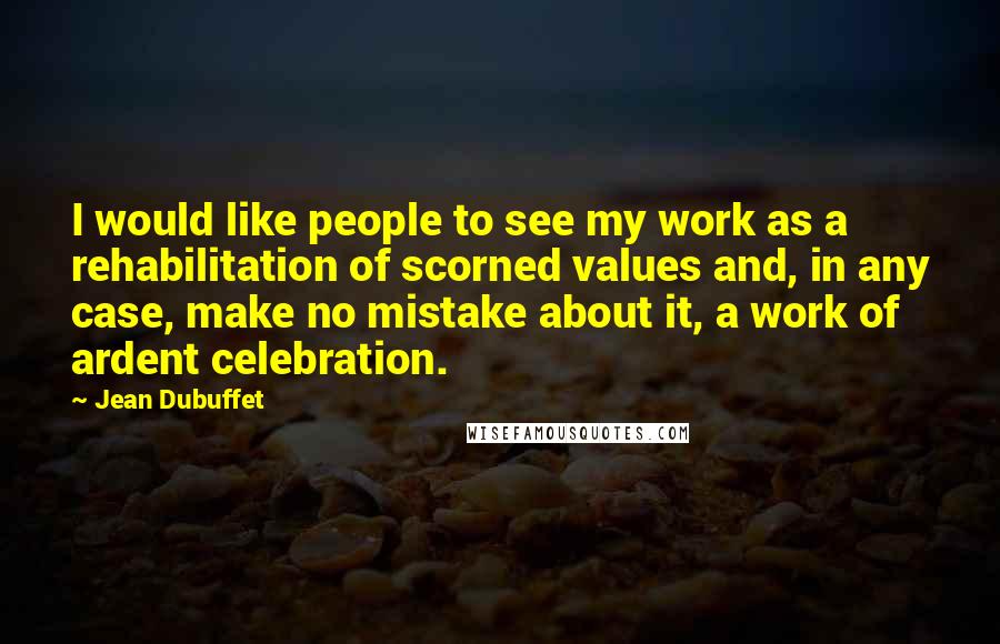 Jean Dubuffet Quotes: I would like people to see my work as a rehabilitation of scorned values and, in any case, make no mistake about it, a work of ardent celebration.