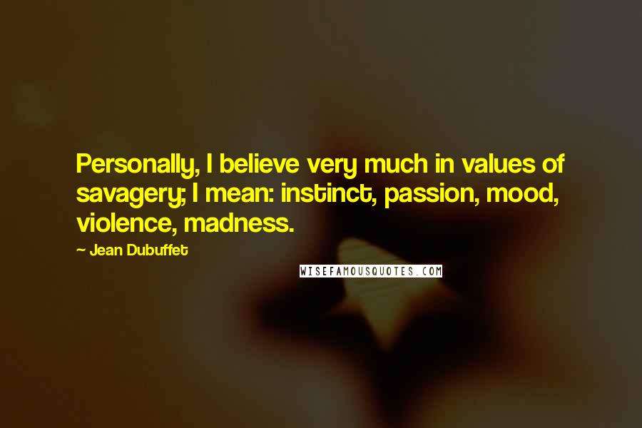 Jean Dubuffet Quotes: Personally, I believe very much in values of savagery; I mean: instinct, passion, mood, violence, madness.