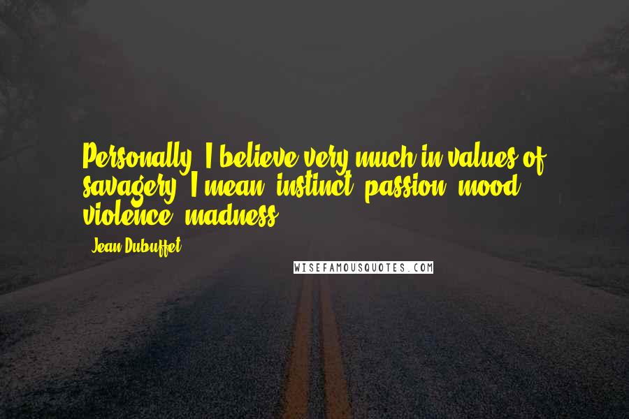 Jean Dubuffet Quotes: Personally, I believe very much in values of savagery; I mean: instinct, passion, mood, violence, madness.