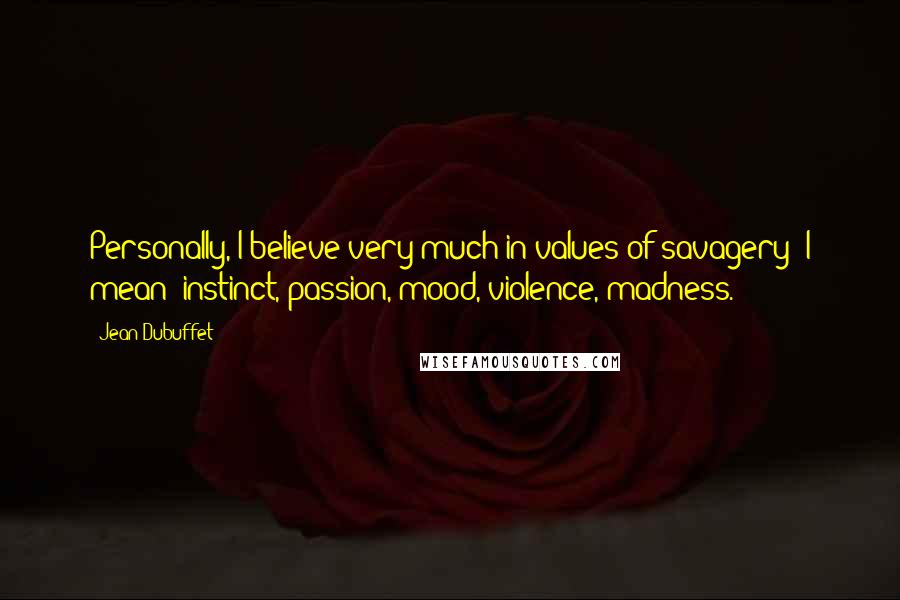 Jean Dubuffet Quotes: Personally, I believe very much in values of savagery; I mean: instinct, passion, mood, violence, madness.