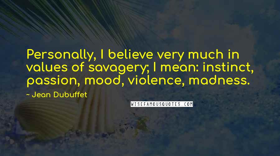 Jean Dubuffet Quotes: Personally, I believe very much in values of savagery; I mean: instinct, passion, mood, violence, madness.