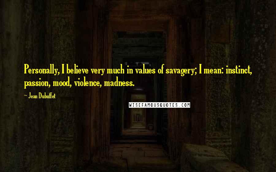 Jean Dubuffet Quotes: Personally, I believe very much in values of savagery; I mean: instinct, passion, mood, violence, madness.