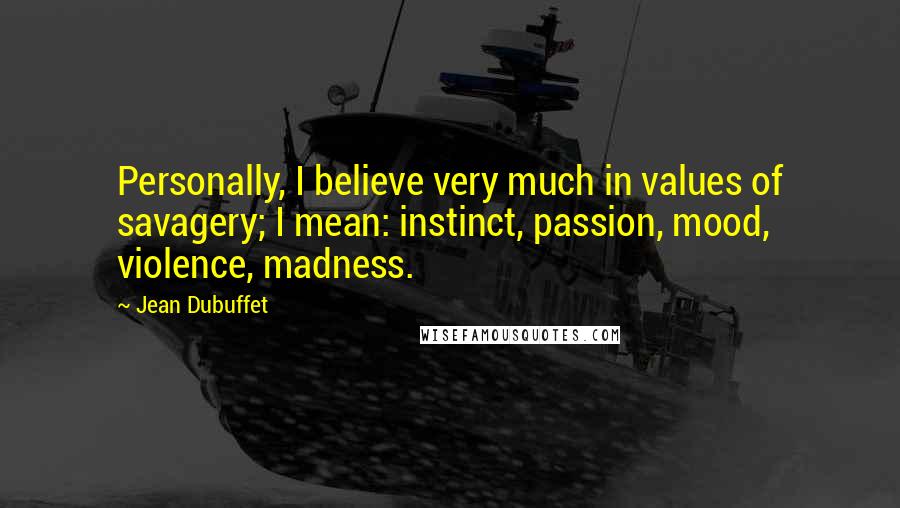 Jean Dubuffet Quotes: Personally, I believe very much in values of savagery; I mean: instinct, passion, mood, violence, madness.