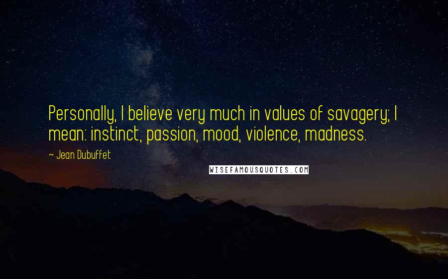 Jean Dubuffet Quotes: Personally, I believe very much in values of savagery; I mean: instinct, passion, mood, violence, madness.