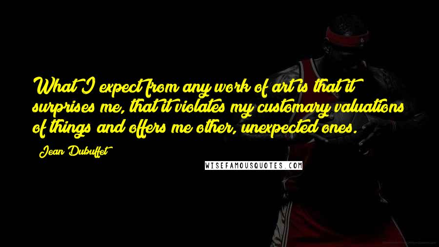 Jean Dubuffet Quotes: What I expect from any work of art is that it surprises me, that it violates my customary valuations of things and offers me other, unexpected ones.