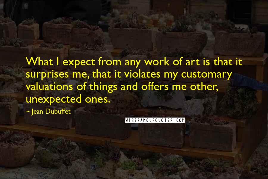 Jean Dubuffet Quotes: What I expect from any work of art is that it surprises me, that it violates my customary valuations of things and offers me other, unexpected ones.