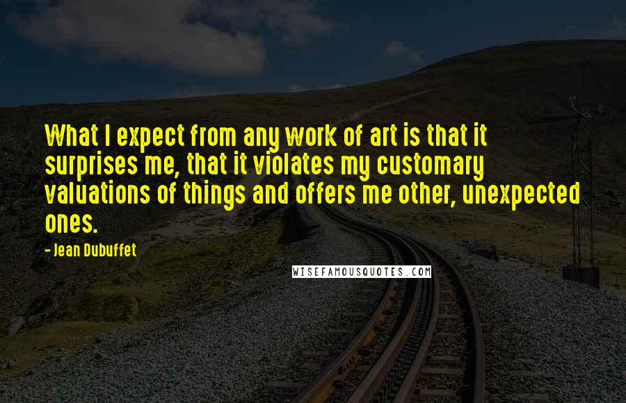 Jean Dubuffet Quotes: What I expect from any work of art is that it surprises me, that it violates my customary valuations of things and offers me other, unexpected ones.