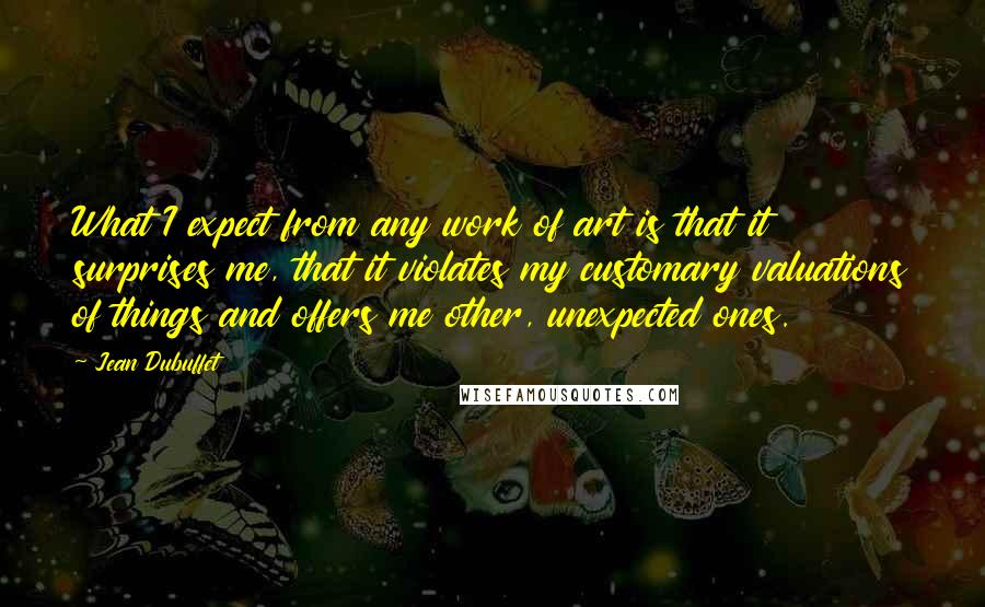 Jean Dubuffet Quotes: What I expect from any work of art is that it surprises me, that it violates my customary valuations of things and offers me other, unexpected ones.