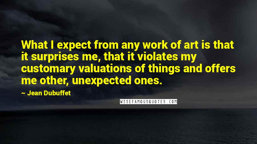 Jean Dubuffet Quotes: What I expect from any work of art is that it surprises me, that it violates my customary valuations of things and offers me other, unexpected ones.