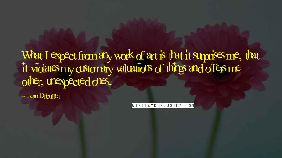 Jean Dubuffet Quotes: What I expect from any work of art is that it surprises me, that it violates my customary valuations of things and offers me other, unexpected ones.