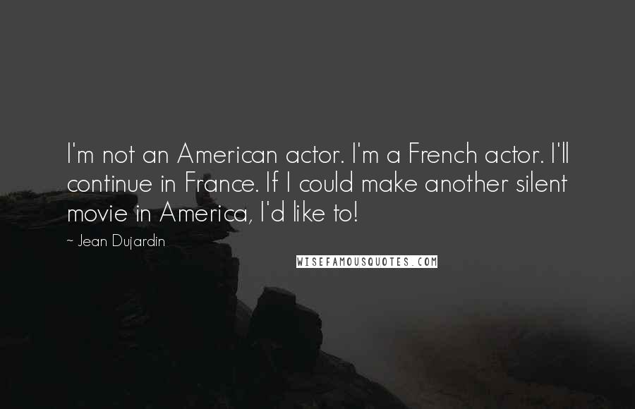Jean Dujardin Quotes: I'm not an American actor. I'm a French actor. I'll continue in France. If I could make another silent movie in America, I'd like to!