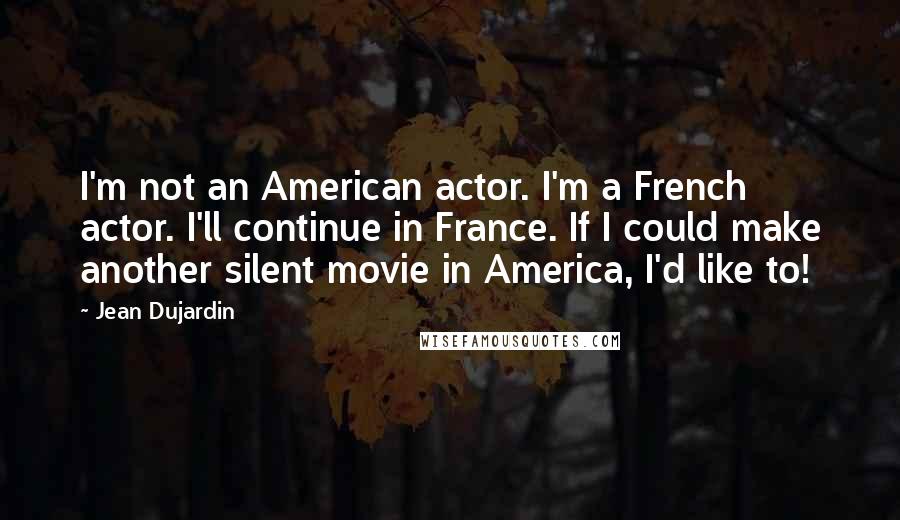 Jean Dujardin Quotes: I'm not an American actor. I'm a French actor. I'll continue in France. If I could make another silent movie in America, I'd like to!