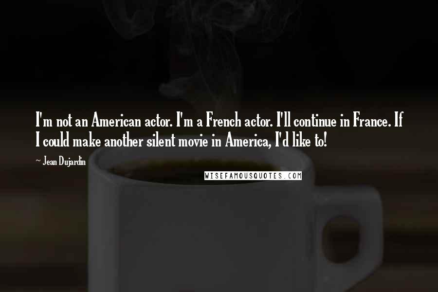 Jean Dujardin Quotes: I'm not an American actor. I'm a French actor. I'll continue in France. If I could make another silent movie in America, I'd like to!