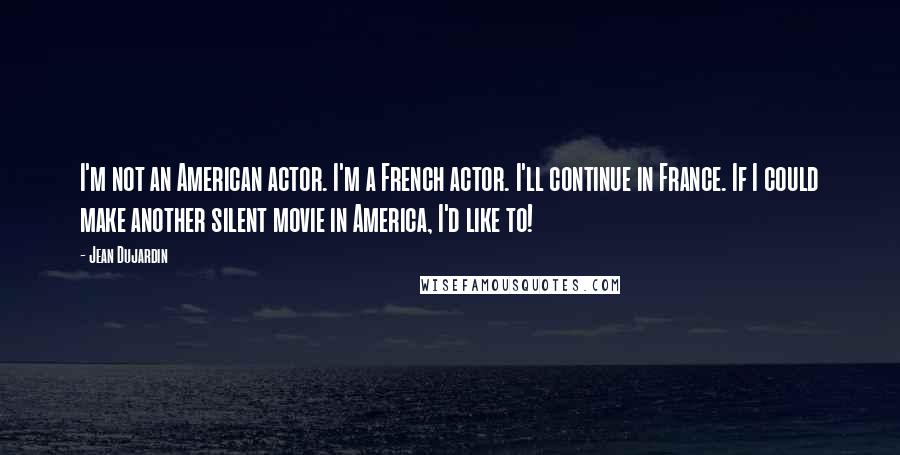 Jean Dujardin Quotes: I'm not an American actor. I'm a French actor. I'll continue in France. If I could make another silent movie in America, I'd like to!