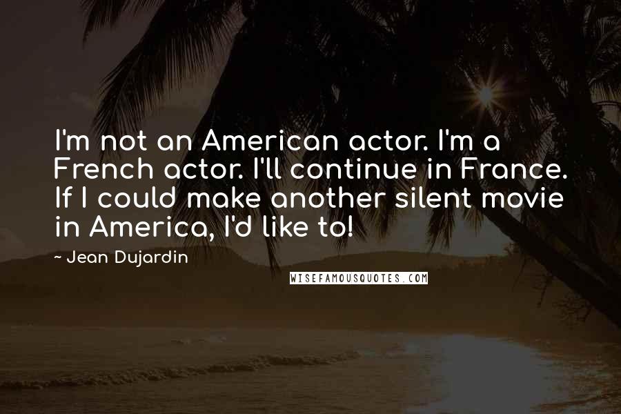 Jean Dujardin Quotes: I'm not an American actor. I'm a French actor. I'll continue in France. If I could make another silent movie in America, I'd like to!