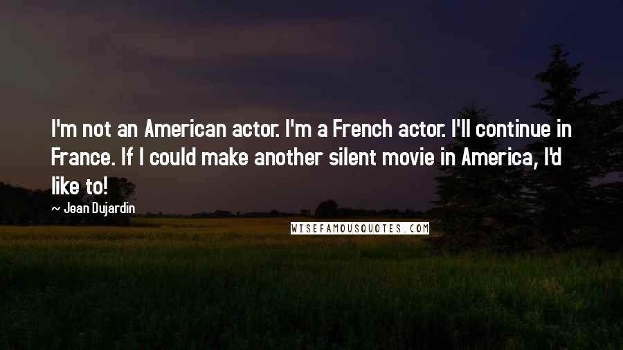 Jean Dujardin Quotes: I'm not an American actor. I'm a French actor. I'll continue in France. If I could make another silent movie in America, I'd like to!