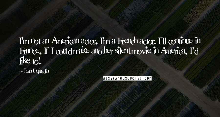 Jean Dujardin Quotes: I'm not an American actor. I'm a French actor. I'll continue in France. If I could make another silent movie in America, I'd like to!