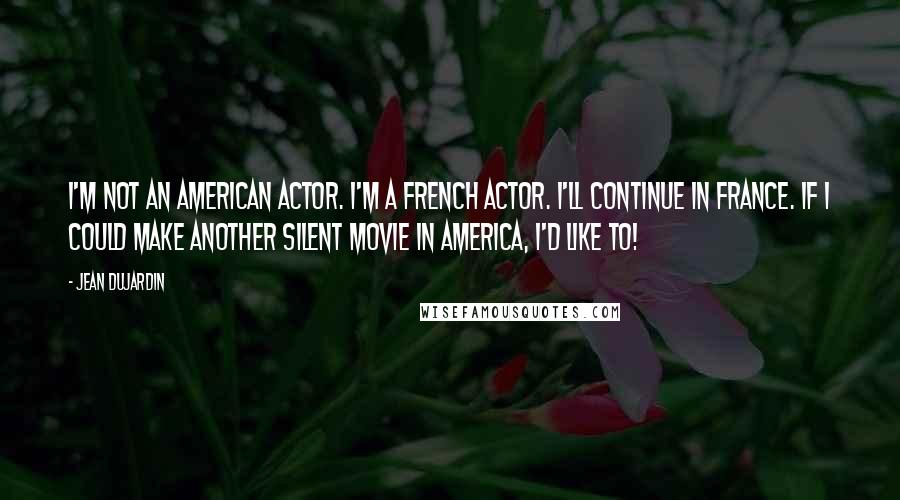 Jean Dujardin Quotes: I'm not an American actor. I'm a French actor. I'll continue in France. If I could make another silent movie in America, I'd like to!