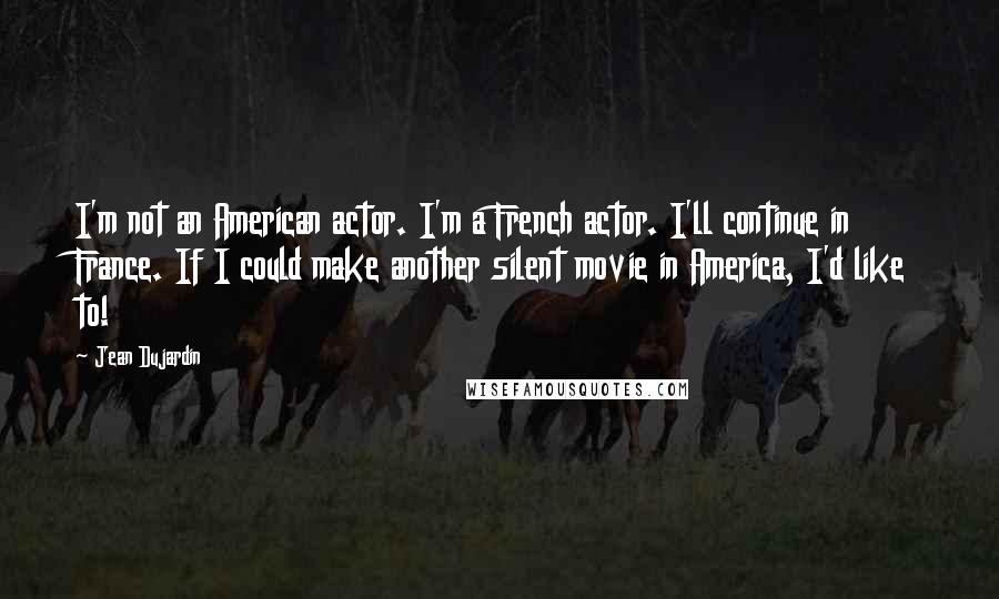 Jean Dujardin Quotes: I'm not an American actor. I'm a French actor. I'll continue in France. If I could make another silent movie in America, I'd like to!