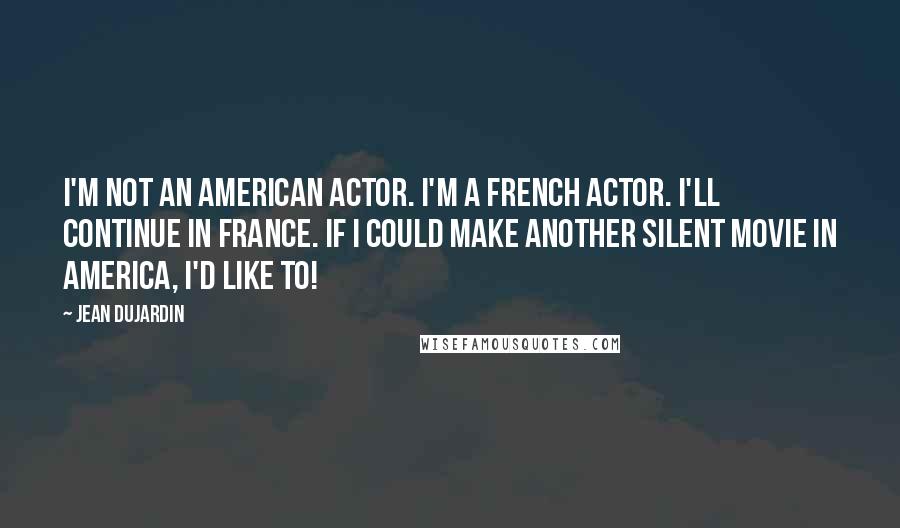 Jean Dujardin Quotes: I'm not an American actor. I'm a French actor. I'll continue in France. If I could make another silent movie in America, I'd like to!
