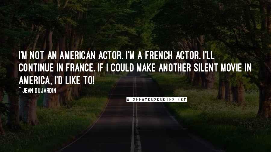 Jean Dujardin Quotes: I'm not an American actor. I'm a French actor. I'll continue in France. If I could make another silent movie in America, I'd like to!