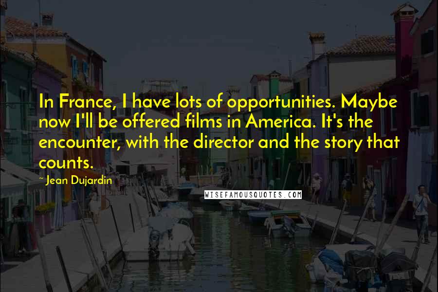 Jean Dujardin Quotes: In France, I have lots of opportunities. Maybe now I'll be offered films in America. It's the encounter, with the director and the story that counts.