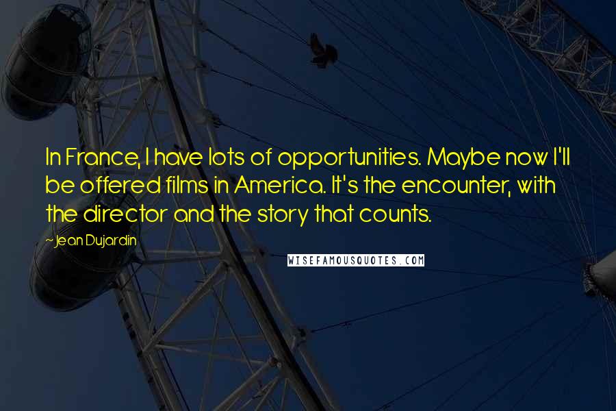 Jean Dujardin Quotes: In France, I have lots of opportunities. Maybe now I'll be offered films in America. It's the encounter, with the director and the story that counts.