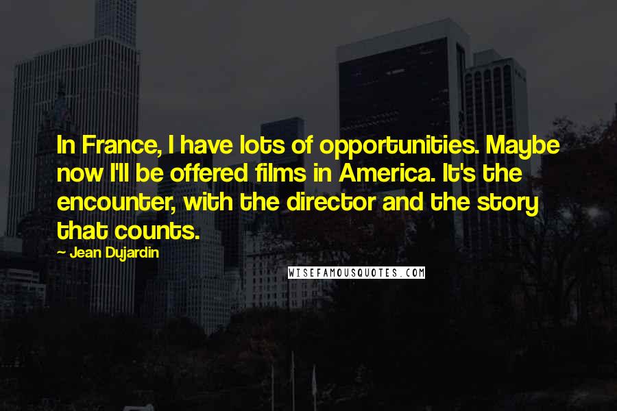 Jean Dujardin Quotes: In France, I have lots of opportunities. Maybe now I'll be offered films in America. It's the encounter, with the director and the story that counts.