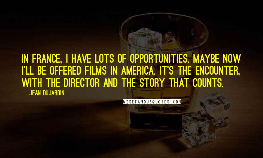 Jean Dujardin Quotes: In France, I have lots of opportunities. Maybe now I'll be offered films in America. It's the encounter, with the director and the story that counts.