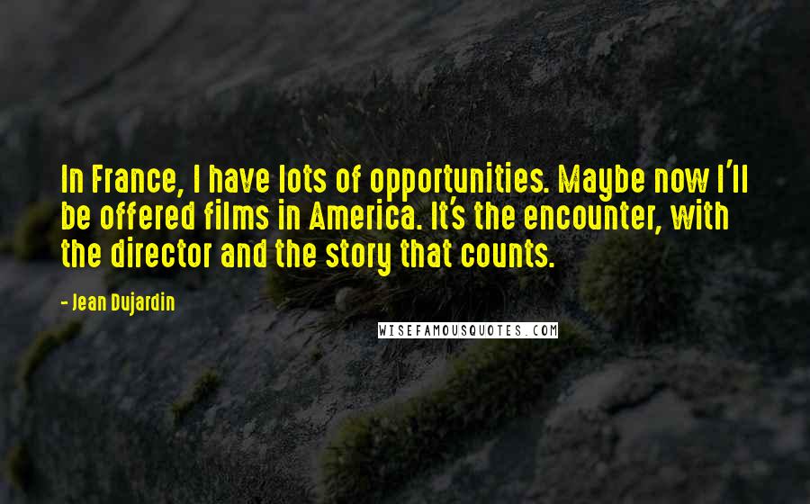 Jean Dujardin Quotes: In France, I have lots of opportunities. Maybe now I'll be offered films in America. It's the encounter, with the director and the story that counts.