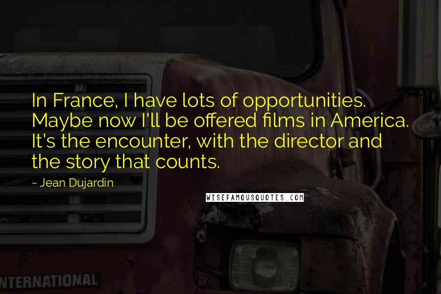 Jean Dujardin Quotes: In France, I have lots of opportunities. Maybe now I'll be offered films in America. It's the encounter, with the director and the story that counts.